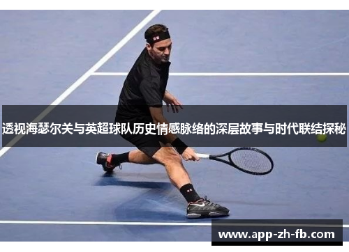 透视海瑟尔关与英超球队历史情感脉络的深层故事与时代联结探秘