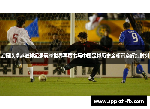 武磊以卓越进球纪录震撼世界再度书写中国足球历史全新篇章辉煌时刻